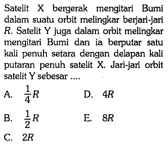 Satelit X bergerak mengitari Bumi dalam suatu orbit melingkar berjari-jari R. Satelit Y juga dalam orbit melingkar mengitari Bumi dan ia berputar satu kali penuh setara dengan delapan kali putaran penuh satelit X. Jari-jari orbit satelit Y sebesar....
