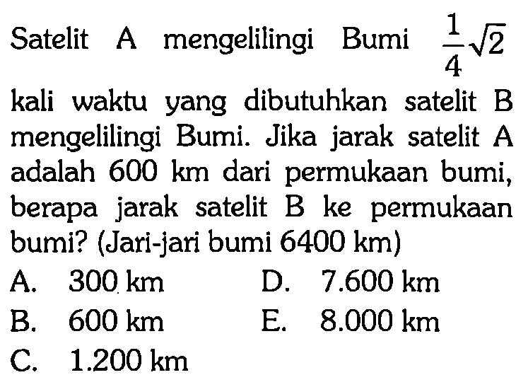 Satelit A mengelilingi Bumi  1/4 akar(2)  kali waktu yang dibutuhkan satelit B mengelilingi Bumi. Jika jarak satelit  A  adalah  600 km  dari permukaan bumi, berapa jarak satelit B ke permukaan bumi? (Jari-jari bumi  6400 km)