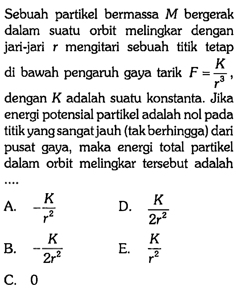 Sebuah partikel bermassa  M  bergerak dalam suatu orbit melingkar dengan jari-jari  r  mengitari sebuah titik tetap di bawah pengaruh gaya tarik  F=(K)/(r^(3)) , dengan  K  adalah suatu konstanta. Jika energi potensial partikel adalah nol pada titik yang sangat jauh (tak berhingga) dari pusat gaya, maka energi total partikel dalam orbit melingkar tersebut adalah
A.  -(K)/(r^(2)) 
D.  (K)/(2 r^(2)) 
B.  -(K)/(2 r^(2)) 
E.  (K)/(r^(2)) 
C. 0