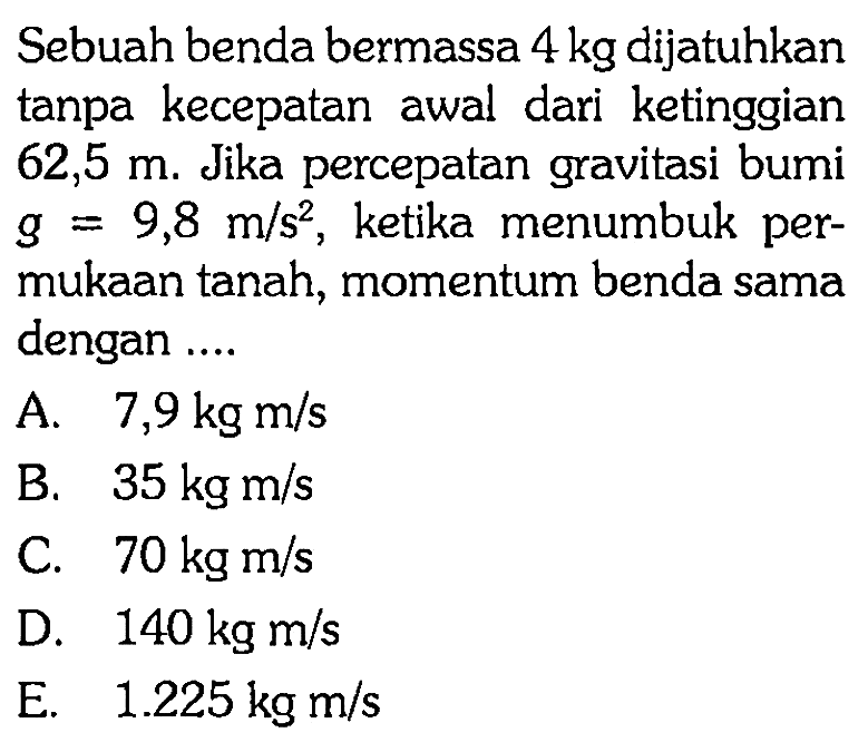 Sebuah benda bermassa 4 kg dijatuhkan tanpa kecepatan awal dari ketinggian 62,5 m. Jika percepatan gravitasi bumi g=9,8 m/s^2, ketika menumbuk permukaan tanah, momentum benda sama dengan ....