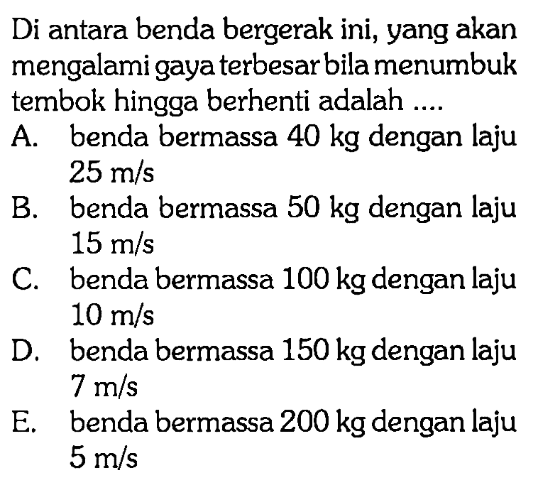 Di antara benda bergerak ini, yang akan mengalami gaya terbesar bila menumbuk tembok hingga berhenti adalah .... A. benda bermassa 40 kg dengan laju 25 m / s B. benda bermassa 50 kg dengan laju 15 m / s C. benda bermassa 100 kg dengan laju 10 m / s D. benda bermassa 150 kg dengan laju 7 m / s E. benda bermassa 200 kg dengan laju 5 m / s