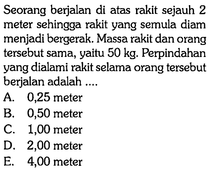 Seorang berjalan di atas rakit sejauh 2 meter sehingga rakit yang semula diam menjadi bergerak. Massa rakit dan orang tersebut sama, yaitu  50 kg . Perpindahan yang dialami rakit selama orang tersebut berjalan adalah ....