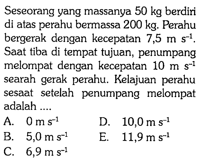 Seseorang yang massanya 50 kg  berdiri di atas perahu bermassa 200 kg. Perahu bergerak dengan kecepatan 7,5ms^-1. Saat tiba di tempat tujuan, penumpang melompat dengan kecepatan 10ms^-1  searah gerak perahu. Kelajuan perahu sesaat setelah penumpang melompat adalah ....