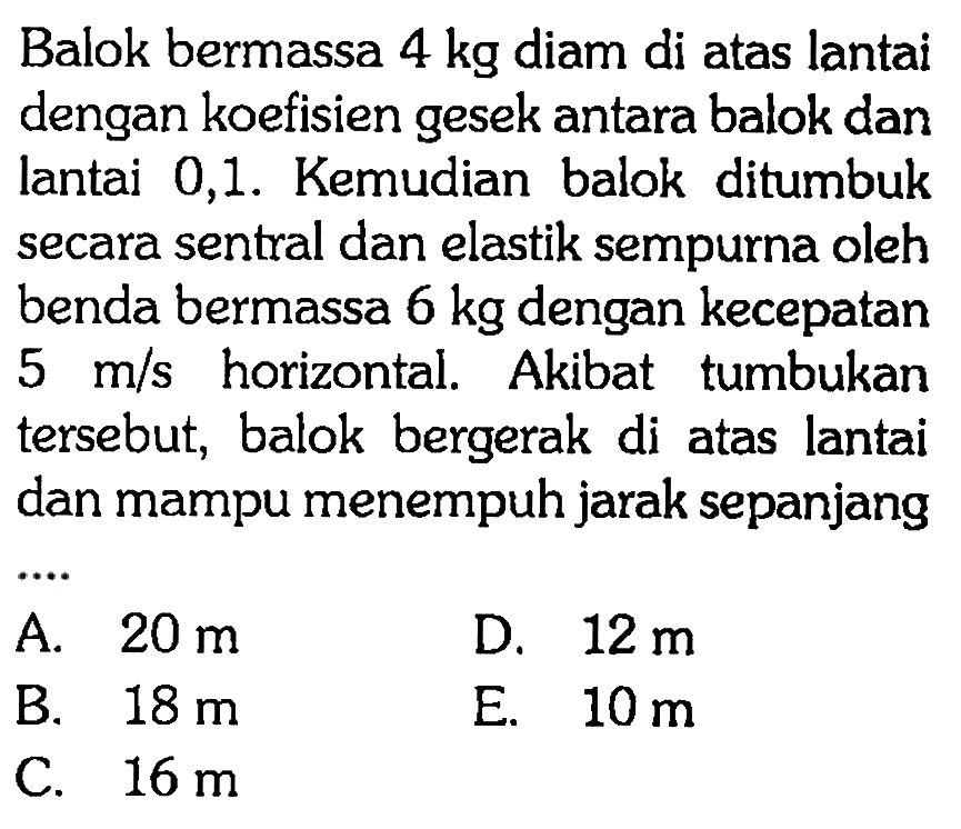 Balok bermassa 4 kg diam di atas lantai dengan koefisien gesek antara balok dan lantai 0,1 . Kemudian balok ditumbuk secara sentral dan elastik sempurna oleh benda bermassa 6 kg dengan kecepatan 5 m/s horizontal. Akibat tumbukan tersebut, balok bergerak di atas lantai dan mampu menempuh jarak sepanjang ....