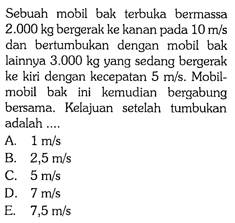 Sebuah mobil bak terbuka bermassa 2.000 kg bergerak ke kanan pada 10 m/s dan bertumbukan dengan mobil bak lainnya 3.000 kg yang sedang bergerak ke kiri dengan kecepatan 5 m/s. Mobilmobil bak ini kemudian bergabung bersama. Kelajuan setelah tumbukan adalah .... 