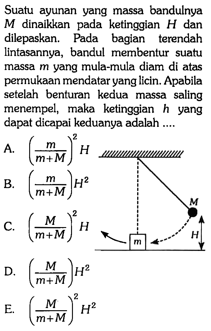 Suatu ayunan yang massa bandulnya  M  dinaikkan pada ketinggian  H  dan dilepaskan. Pada bagian terendah lintasannya, bandul membentur suatu massa  m  yang mula-mula diam di atas permukaan mendatar yang licin. Apabila setelah benturan kedua massa saling menempel, maka ketinggian  h  yang dapat dicapai keduanya adalah ....A.  (m/m+M)^2 H  
B.  (m/m+M) H^2  
C.  (M/m+M)^2 H 
D.  (M/m+M) H^2 
E.  (M/m+M)^2 H^2 