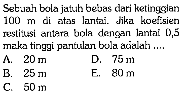 Sebuah bola jatuh bebas dari ketinggian 100 m di atas lantai. Jika koefisien restitusi antara bola dengan lantai 0,5 maka tinggi pantulan bola adalah .... 