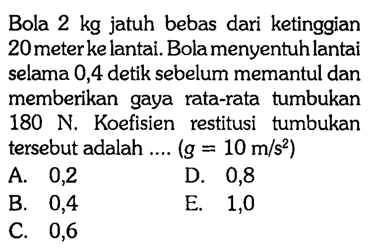 Bola 2 kg jatuh bebas dari ketinggian 20 meter ke lantai. Bola menyentuh lantai selama 0,4 detik sebelum memantul dan memberikan gaya rata-rata tumbukan 180 N. Koefisien restitusi tumbukan tersebut adalah....(g=10 m/s^2)