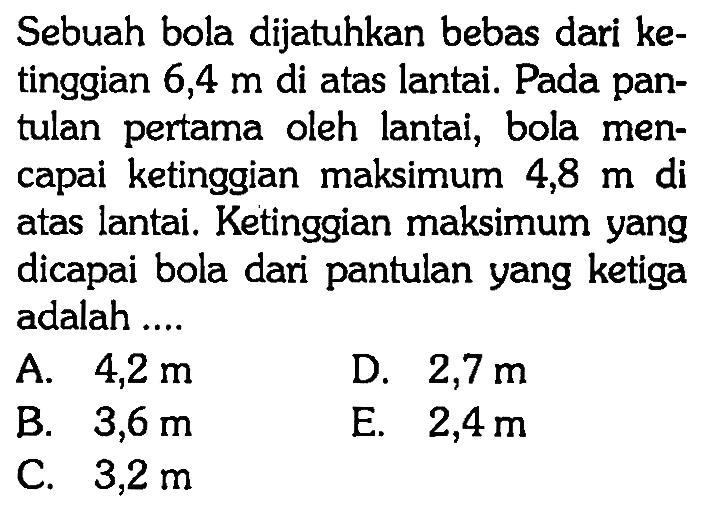 Sebuah bola dijatuhkan bebas dari ketinggian 6,4 m di atas lantai. Pada pantulan pertama oleh lantai, bola mencapai ketinggian maksimum 4,8 m di atas lantai. Ketinggian maksimum yang dicapai bola dari pantulan yang ketiga adalah ...