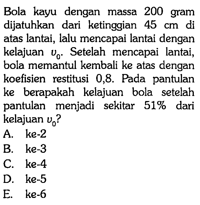 Bola kayu dengan massa 200 gram dijatuhkan dari ketinggian 45 cm di atas lantai, lalu mencapai lantai dengan kelajuan v0. Setelah mencapai lantai, bola memantul kembali ke atas dengan koefisien restitusi 0,8. Pada pantulan ke berapakah kelajuan bola setelah pantulan menjadi sekitar  51% dari kelajuan v0?