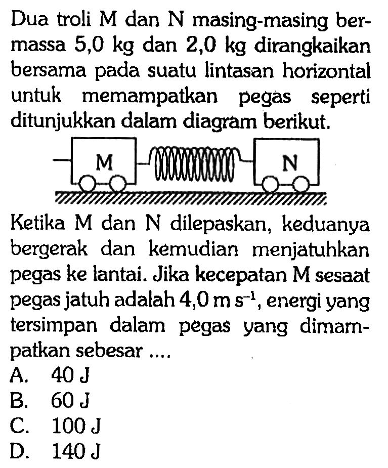 Dua troli M dan N masing-masing bermassa 5,0 kg dan 2,0 kg dirangkaikan bersama pada suatu lintasan horizontal untuk memampatkan pegas seperti ditunjukkan dalam diagram berikut. M N  Ketika M dan N dilepaskan, keduanya bergerak dan kemudian menjatuhkan pegas ke lantai. Jika kecepatan M sesaat pegas jatuh adalah 4,0 m s^(-1), energi yang tersimpan dalam pegas yang dimampatkan sebesar ....