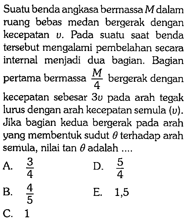 Suatu benda angkasa bermassa  M  dalam ruang bebas medan bergerak dengan kecepatan v. Pada suatu saat benda tersebut mengalami pembelahan secara internal menjadi dua bagian. Bagian pertama bermassa  M/4  bergerak dengan kecepatan sebesar  3 u  pada arah tegak lurus dengan arah kecepatan semula  (v) . Jika bagian kedua bergerak pada arah yang membentuk sudut  theta  terhadap arah semula, nilai  tan theta  adalah ....