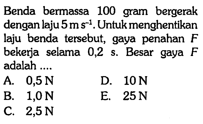 Benda bermassa 100 gram bergerak dengan laju 5 ms^(-1). Untuk menghentikan laju benda tersebut, gaya penahan F bekerja selama 0,2 s. Besar gaya F adalah ....