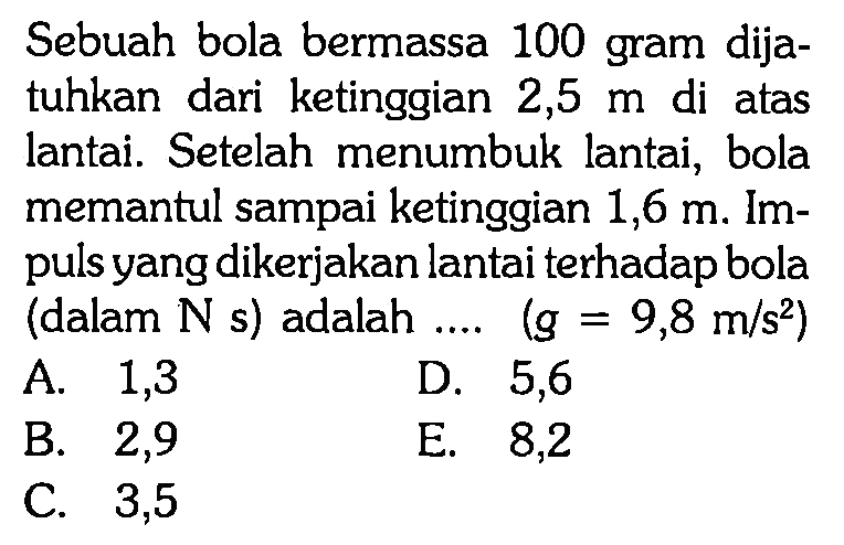 Sebuah bola bermassa 100 gram dijatuhkan dari ketinggian 2,5  m  di atas lantai. Setelah menumbuk lantai, bola memantul sampai ketinggian  1,6 m . Impuls yang dikerjakan lantai terhadap bola (dalam  N s  ) adalah  ... . (g=9,8 m/s^2) 