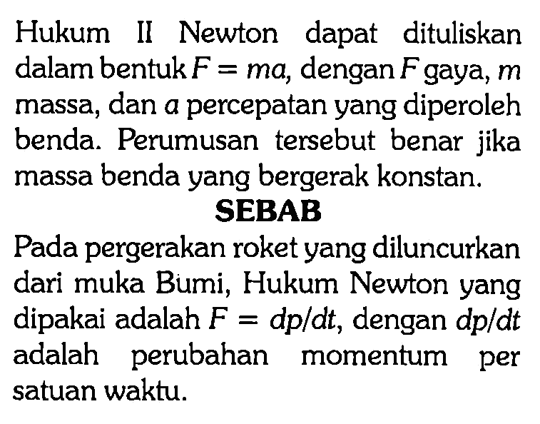 Hukum II Newton dapat dituliskan dalam bentuk  F=m a , dengan  F  gaya,  m  massa, dan a percepatan yang diperoleh benda. Perumusan tersebut benar jika massa benda yang bergerak konstan.SEBABPada pergerakan roket yang diluncurkan dari muka Bumi, Hukum Newton yang dipakai adalah  F=d p / d t , dengan  d p / d t  adalah perubahan momentum per satuan waktu.