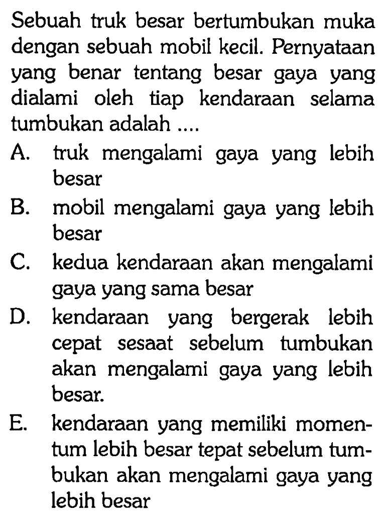 Sebuah truk besar bertumbukan muka dengan sebuah mobil kecil. Pernyataan yang benar tentang besar gaya yang dialami oleh tiap kendaraan selama tumbukan adalah ....A. truk mengalami gaya yang lebih besarB. mobil mengalami gaya yang lebih besarC. kedua kendaraan akan mengalami gaya yang sama besarD. kendaraan yang bergerak lebih cepat sesaat sebelum tumbukan akan mengalami gaya yang lebih besar.E. kendaraan yang memiliki momentum lebih besar tepat sebelum tumbukan akan mengalami gaya yang lebih besar