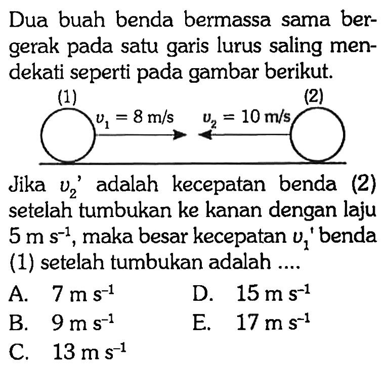 Dua buah benda bermassa sama bergerak pada satu garis lurus saling mendekati seperti pada gambar berikut. v1=8 m/s v2=10 m/s Jika v2' adalah kecepatan benda (2) setelah tumbukan ke kanan dengan laju 5 ms^(-1), maka besar kecepatan v1' benda (1) setelah tumbukan adalah .... A. 7 ms^-1 D. 15 ms^-1 B. 9 ms^-1 E. 17 ms^-1 C. 13 ms^-1