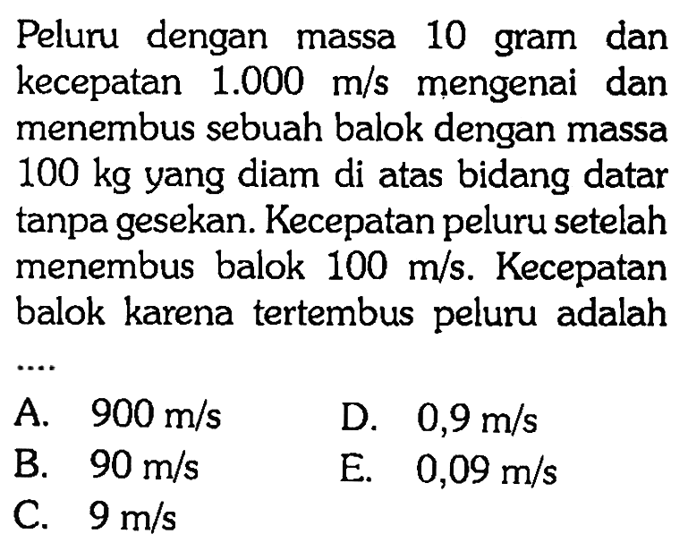 Peluru dengan massa 10 gram dan kecepatan 1.000 m/s mengenai dan menembus sebuah balok dengan massa 100 kg yang diam di atas bidang datar tanpa gesekan. Kecepatan peluru setelah menembus balok 100 m/s. Kecepatan balok karena tertembus peluru adalah
