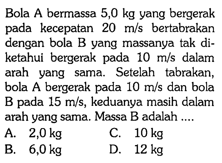 Bola A bermassa 5,0 kg yang bergerak pada kecepatan 20 m/s bertabrakan dengan bola B yang massanya tak diketahui bergerak pada 10 m/s dalam arah yang sama. Setelah tabrakan, bola A bergerak pada 10 m/s dan bola B pada  15 m/s, keduanya masih dalam arah yang sama. Massa B adalah ....