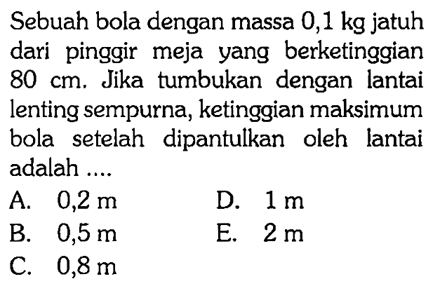 Sebuah bola dengan massa  0,1 kg  jatuh dari pinggir meja yang berketinggian  80 cm. Jika tumbukan dengan lantai lenting sempurna, ketinggian maksimum bola setelah dipantulkan oleh lantai adalah ....