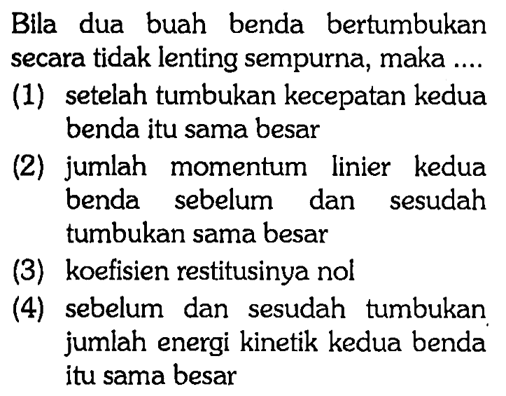 Bila dua buah benda bertumbukan secara tidak lenting sempurna, maka ....(1) setelah tumbukan kecepatan kedua benda itu sama besar (2) jumlah momentum linier kedua benda sebelum dan sesudah tumbukan sama besar (3) koefisien restitusinya nol (4) sebelum dan sesudah tumbukan jumlah energi kinetik kedua benda itu sama besar