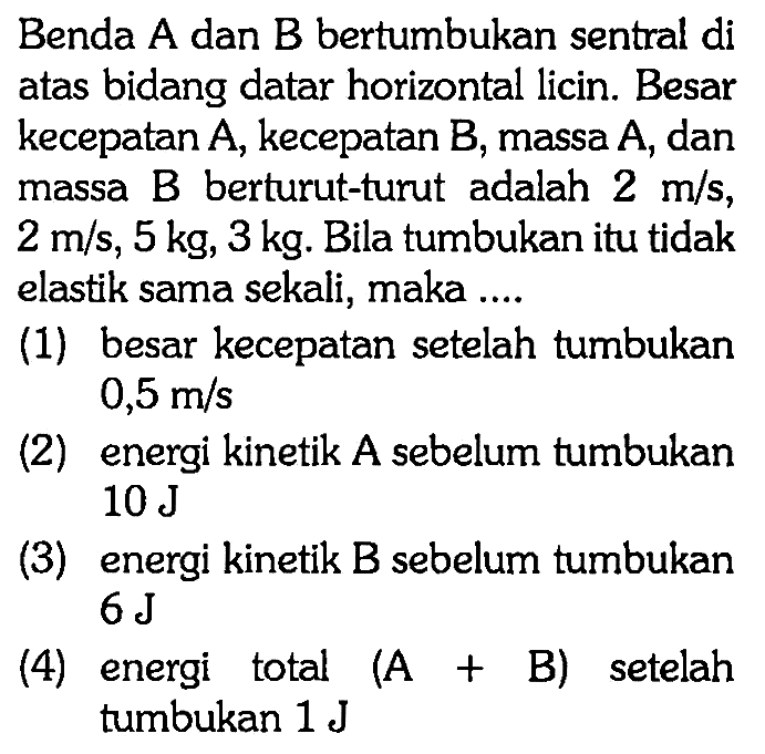 Benda A dan B bertumbukan sentral di atas bidang datar horizontal licin. Besar kecepatan A, kecepatan B, massa A, dan massa B berturut-turut adalah 2 m/s, 2 m/s, 5 kg, 3 kg. Bila tumbukan itu tidak elastik sama sekali, maka ....