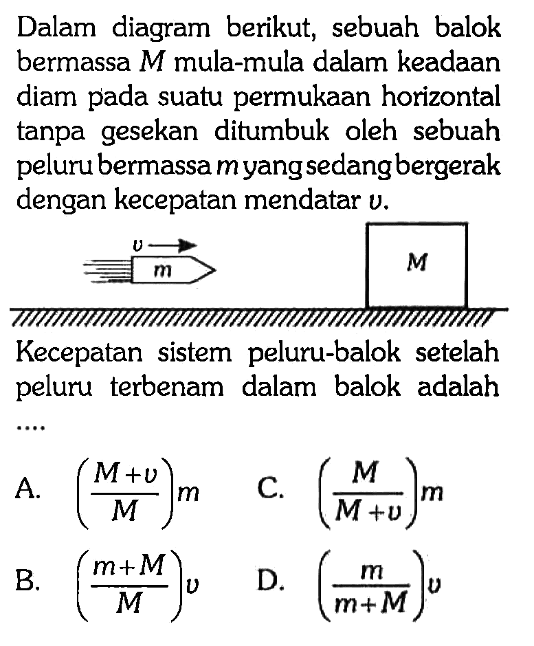 Dalam diagram berikut, sebuah balok bermassa  M  mula-mula dalam keadaan diam pada suatu permukaan horizontal tanpa gesekan ditumbuk oleh sebuah peluru bermassa myang sedang bergerak dengan kecepatan mendatar  v .v m M Kecepatan sistem peluru-balok setelah peluru terbenam dalam balok adalah ....