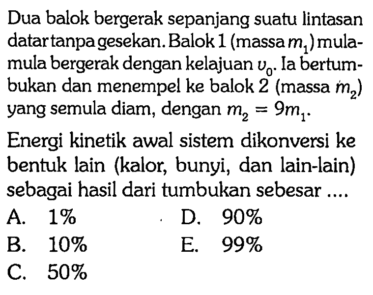 Dua balok bergerak sepanjang suatu lintasan datartanpagesekan. Balok 1(massa m1) mula-mula bergerak dengan kelajuan v0. Ia bertumbukan dan menempel ke balok 2 (massa m2) yang semula diam, dengan m2=9 m1. Energi kinetik awal sistem dikonversi ke bentuk lain (kalor, bunyi, dan lain-lain) sebagai hasil dari tumbukan sebesar ....