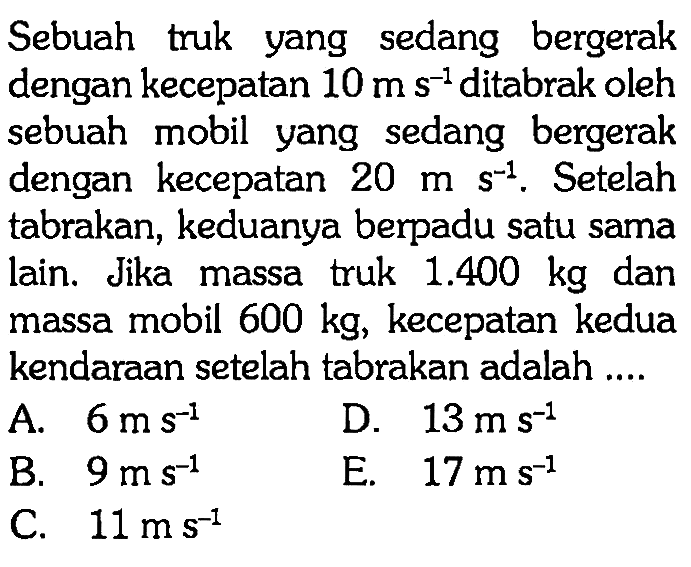 Sebuah truk yang sedang bergerak dengan kecepatan 10 ms^(-1) ditabrak oleh sebuah mobil yang sedang bergerak dengan kecepatan 20 ms^(-1). Setelah tabrakan, keduanya berpadu satu sama lain. Jika massa truk  1.400 kg dan massa mobil 600 kg, kecepatan kedua kendaraan setelah tabrakan adalah ....