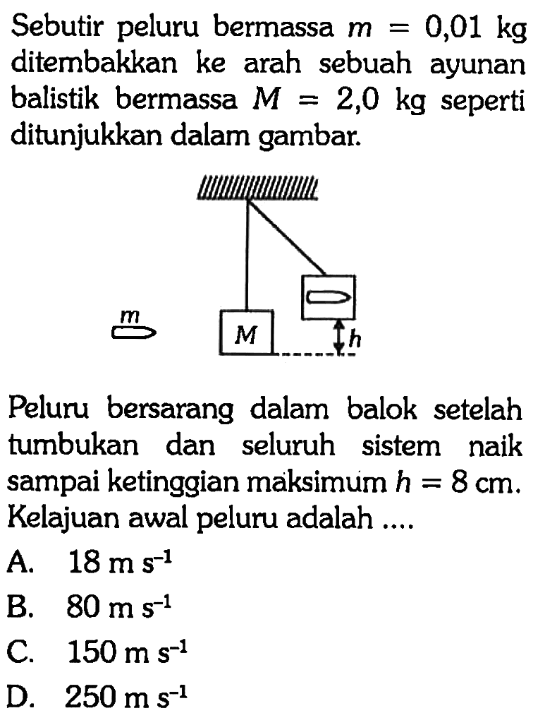 Sebutir peluru bermassa m=0,01 kg ditembakkan ke arah sebuah ayunan balistik bermassa M=2,0 kg seperti ditunjukkan dalam gambar.Peluru bersarang dalam balok setelah tumbukan dan seluruh sistem naik sampai ketinggian maksimum h=8 cm. Kelajuan awal peluru adalah ...