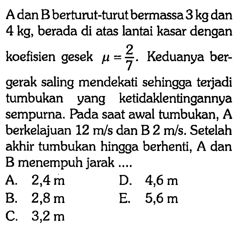 A dan B berturut-turut bermassa 3 kg dan 4 kg, berada di atas lantai kasar dengan koefisien gesek mu=2/7. Keduanya bergerak saling mendekati sehingga terjadi tumbukan yang ketidaklentingannya sempurna. Pada saat awal tumbukan,  A  berkelajuan 12 m/s dan B 2 m/s. Setelah akhir tumbukan hingga berhenti,  A dan B menempuh jarak ....