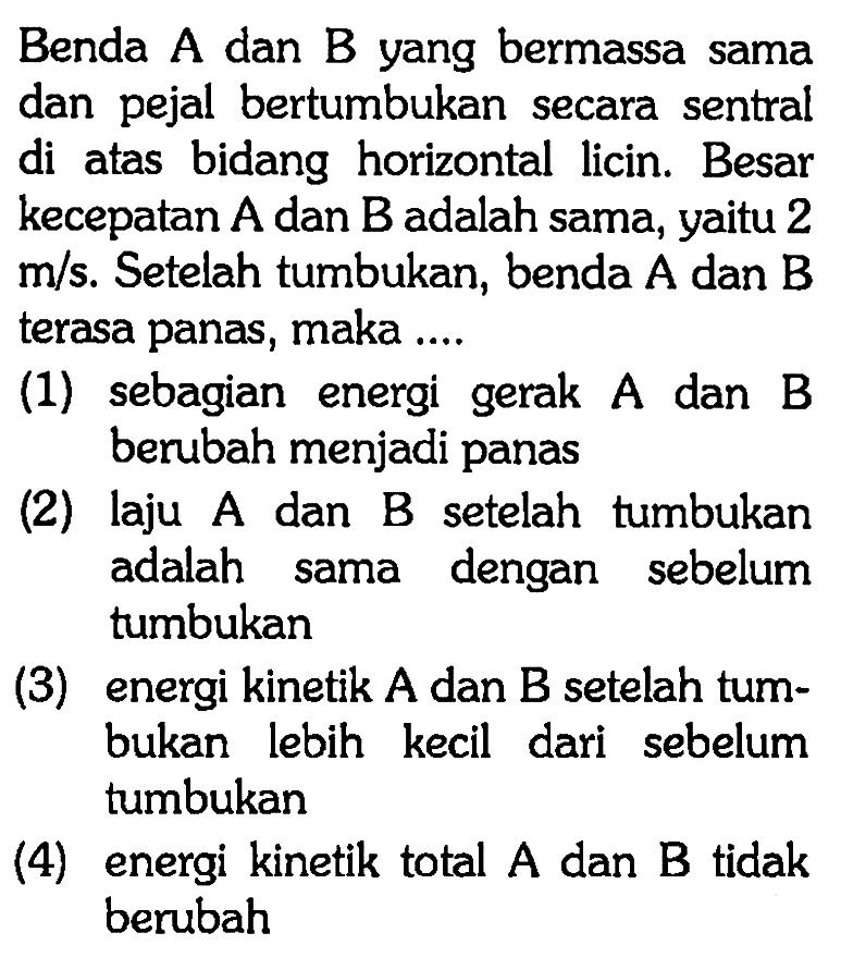 Benda  A  dan  B  yang bermassa sama dan pejal bertumbukan secara sentral di atas bidang horizontal licin. Besar kecepatan  A  dan  B  adalah sama, yaitu 2  m/s . Setelah tumbukan, benda  A  dan  B  terasa panas, maka ....(1) sebagian energi gerak  A  dan  B  berubah menjadi panas(2) laju A dan B setelah tumbukan adalah sama dengan sebelum tumbukan(3) energi kinetik  A  dan  B  setelah tumbukan lebih kecil dari sebelum tumbukan(4) energi kinetik total  A  dan  B  tidak berubah