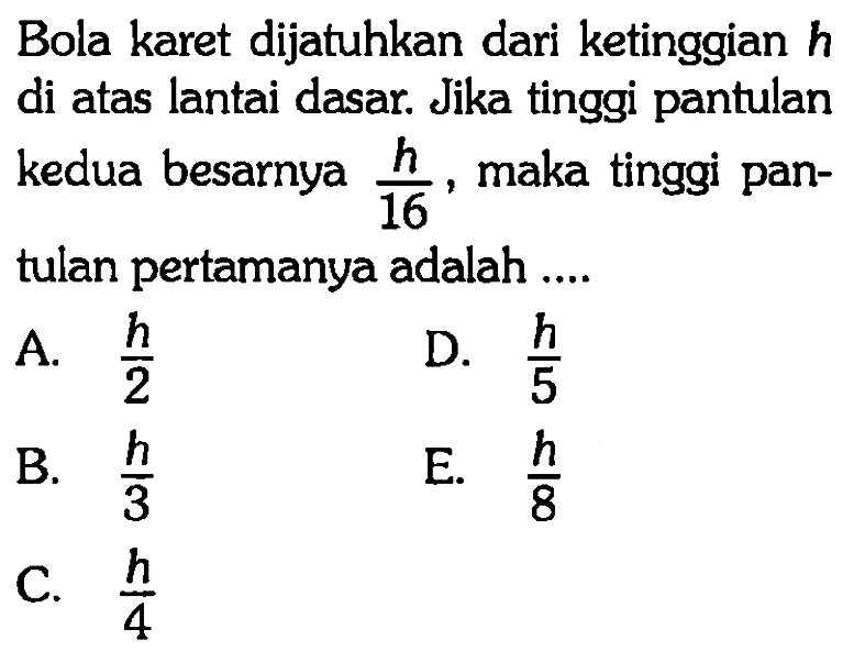 Bola karet dijatuhkan dari ketinggian h di atas lantai dasar. Jika tinggi pantulan kedua besarnya h/16, maka tinggi pantulan pertamanya adalah ....