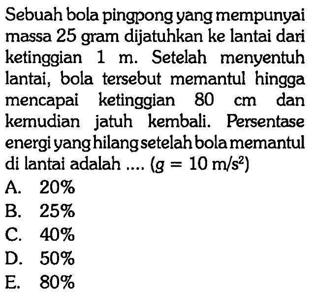 Sebuah bola pingpong yang mempunyai massa 25 gram dijatuhkan ke lantai dari ketinggian 1 m. Setelah menyentuh lantai, bola tersebut memantul hingga mencapai ketinggian 80 cm dan kemudian jatuh kembali. Persentase energi yang hilang setelah bola memantul di lantai adalah .... (g=10 m/s^2) 
