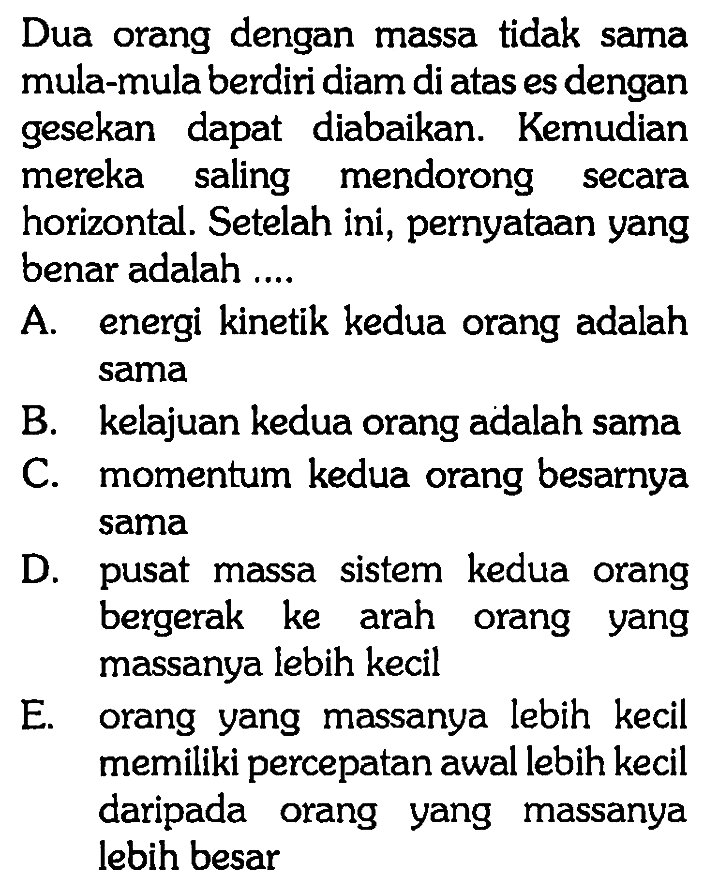 Dua orang dengan massa tidak sama mula-mula berdiri diam di atas es dengan gesekan dapat diabaikan. Kemudian mereka saling mendorong secara horizontal. Setelah ini, pernyataan yang benar adalah ... A. energi kinetik kedua orang adalah sama B. kelajuan kedua orang adalah sama C. momentum kedua orang besarnya sama D. pusat massa sistem kedua orang bergerak ke arah orang yang massanya lebih kecil E. orang yang massanya lebih kecil memiliki percepatan awal lebih kecil daripada orang yang massanya lebih besar 