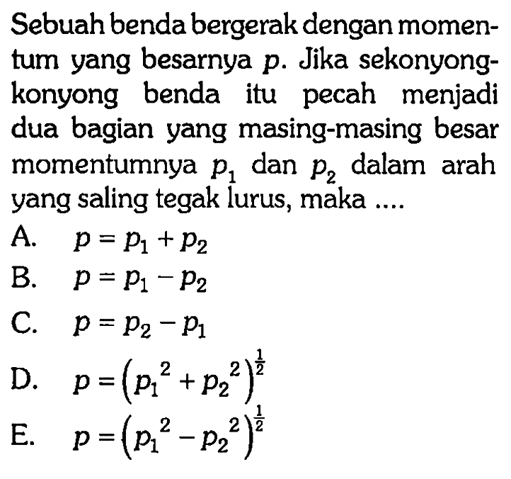 Sebuah benda bergerak dengan momentum yang besarnya  p . Jika sekonyongkonyong benda itu pecah menjadi dua bagian yang masing-masing besar momentumnya  p1  dan  p2  dalam arah yang saling tegak lurus, maka ....