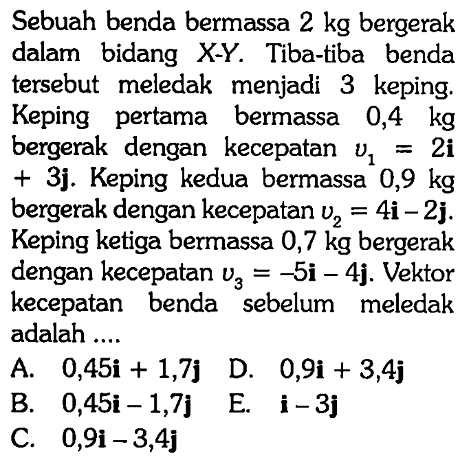 Sebuah benda bermassa  2 kg  bergerak dalam bidang  X-Y . Tiba-tiba benda tersebut meledak menjadi 3 keping. Keping pertama bermassa  0,4 kg  bergerak dengan kecepatan  v1=2 i   +  3j. Keping kedua bermassa  0,9 kg  bergerak dengan kecepatan  v2=4 i-2 j . Keping ketiga bermassa  0,7 kg  bergerak dengan kecepatan  v3=-5 i-4 j . Vektor kecepatan benda sebelum meledak adalah ....