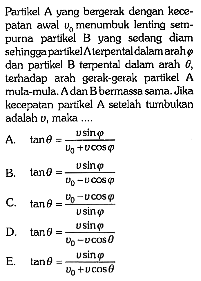 Partikel  A  yang bergerak dengan kecepatan awal  v0  menumbuk lenting sempurna partikel B yang sedang diam sehingga partikel A terpental dalam arah  phi  dan partikel B terpental dalam arah  theta , terhadap arah gerak-gerak partikel  A  mula-mula. A dan B bermassa sama. Jika kecepatan partikel A setelah tumbukan adalah  v , maka ....A.  tan theta=(v sin phi)/(v0+v cos phi)B.  tan theta=(v sin phi)/(v0-v cos phi) C.  tan theta=(v0-v cos phi)/(v sin phi) D.  tan theta=(v sin phi)/(v0-v cos theta) E.  tan theta=(v sin phi)/(v0+v cos theta)  