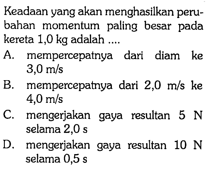 Keadaan yang akan menghasilkan perubahan momentum paling besar pada kereta 1,0 kg adalah ....A. mempercepatnya dari diam ke 3,0 m/sB. mempercepatnya dari 2,0 m/s ke 4,0 m/sC. mengerjakan gaya resultan 5 N selama 2,0 sD. mengerjakan gaya resultan 10 N selama 0,5 s