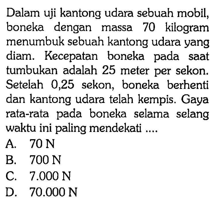 Dalam uji kantong udara sebuah mobil, boneka dengan massa 70 kilogram menumbuk sebuah kantong udara yang diam. Kecepatan boneka pada saat tumbukan adalah 25 meter per sekon. Setelah 0,25 sekon, boneka berhenti dan kantong udara telah kempis. Gaya rata-rata pada boneka selama selang waktu ini paling mendekati ....
