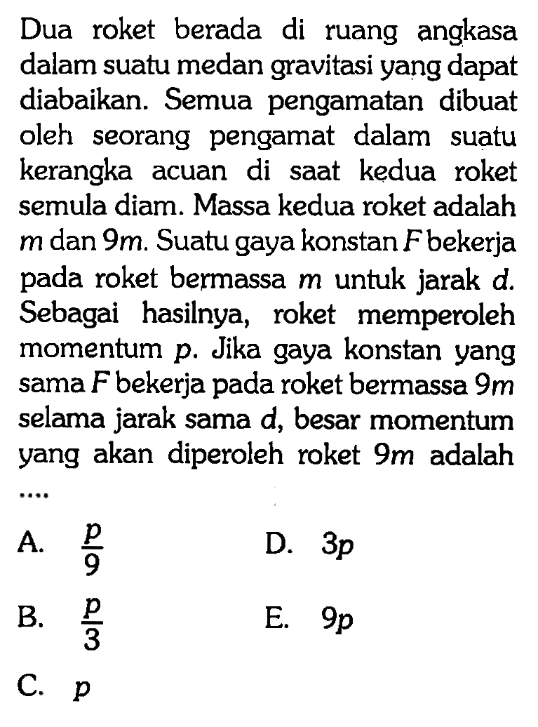 Dua roket berada di ruang angkasa dalam suatu medan gravitasi yang dapat diabaikan. Semua pengamatan dibuat oleh seorang pengamat dalam suatu kerangka acuan di saat kedua roket semula diam. Massa kedua roket adalah m dan 9 m. Suatu gaya konstan F bekerja pada roket bermassa  m  untuk jarak d. Sebagai hasilnya, roket memperoleh momentum p. Jika gaya konstan yang sama  F  bekerja pada roket bermassa 9 m selama jarak sama d, besar momentum yang akan diperoleh roket 9 m adalah...