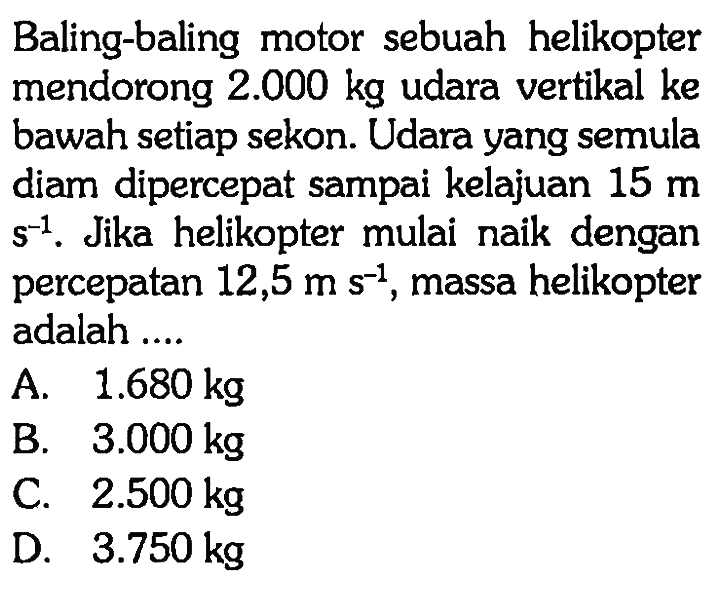 Baling-baling motor sebuah helikopter mendorong 2.000 kg udara vertikal ke bawah setiap sekon. Udara yang semula diam dipercepat sampai kelajuan  15 m s^(-1). Jika helikopter mulai naik dengan percepatan 12,5 m s^(-1), massa helikopter adalah ....