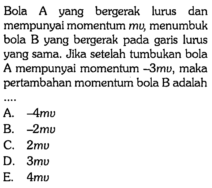 Bola A yang bergerak lurus dan mempunyai momentum mv, menumbuk bola B yang bergerak pada garis lurus yang sama. Jika setelah tumbukan bola A mempunyai momentum -3mv, maka pertambahan momentum bola B adalah
