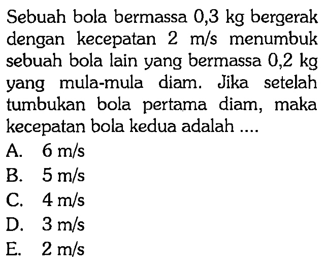 Sebuah bola bermassa 0,3 kg bergerak dengan kecepatan 2 m/s menumbuk sebuah bola lain yang bermassa 0,2 kg yang mula-mula diam. Jika setelah tumbukan bola pertama diam, maka kecepatan bola kedua adalah ....
