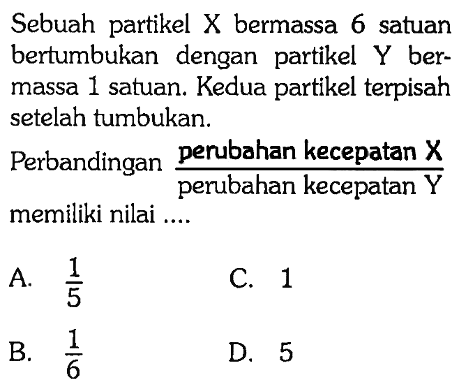 Sebuah partikel X bermassa 6 satuan bertumbukan dengan partikel  Y  bermassa 1 satuan. Kedua partikel terpisah setelah tumbukan.
Perbandingan  ( perubahan kecepatan X)/( perubahan kecepatan Y) memiliki nilai ....
