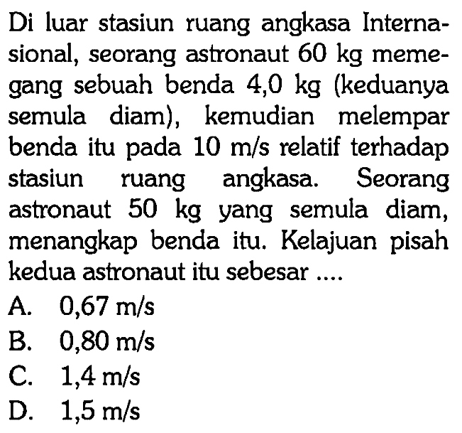 Di luar stasiun ruang angkasa Internasional, seorang astronaut  60 kg  memegang sebuah benda 4,0 kg (keduanya semula diam), kemudian melempar benda itu pada 10 m/s relatif terhadap stasiun ruang angkasa. Seorang astronaut 50 kg yang semula diam, menangkap benda itu. Kelajuan pisah kedua astronaut itu sebesar ....