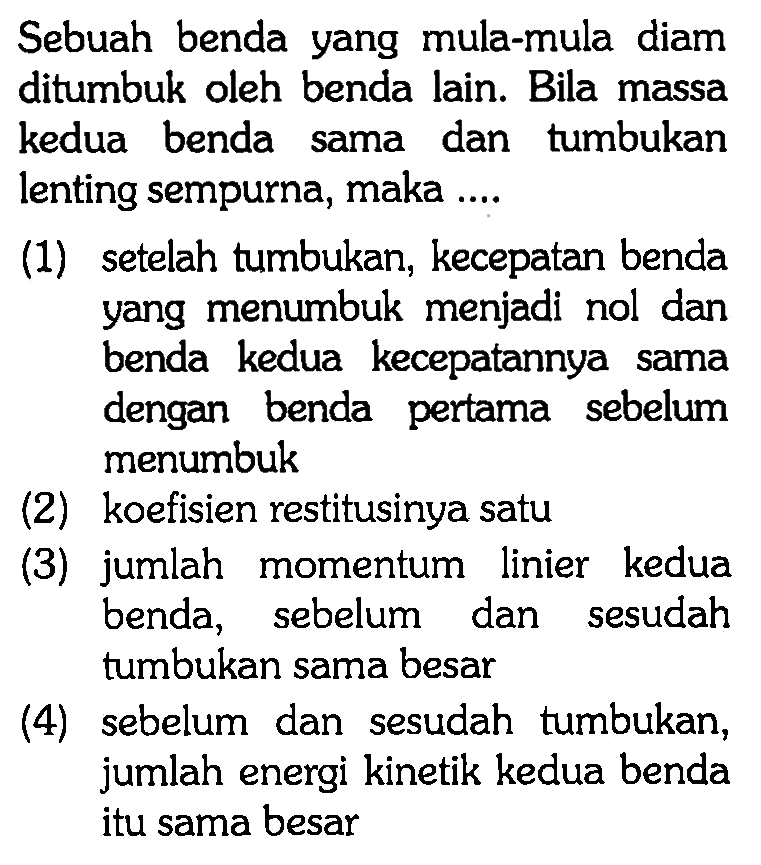 Sebuah benda yang mula-mula diam ditumbuk oleh benda lain. Bila massa kedua benda sama dan tumbukan lenting sempurna, maka ....
(1) setelah tumbukan, kecepatan benda yang menumbuk menjadi nol dan benda kedua kecepatannya sama dengan benda pertama sebelum menumbuk
(2) koefisien restitusinya satu
(3) jumlah momentum linier kedua benda, sebelum dan sesudah tumbukan sama besar
(4) sebelum dan sesudah tumbukan, jumlah energi kinetik kedua benda itu sama besar