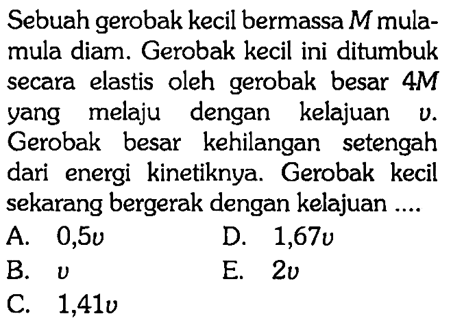 Sebuah gerobak kecil bermassa M mula-mula diam. Gerobak kecil ini ditumbuk secara elastis oleh gerobak besar 4 M yang melaju dengan kelajuan v. Gerobak besar kehilangan setengah dari energi kinetiknya. Gerobak kecil sekarang bergerak dengan kelajuan....