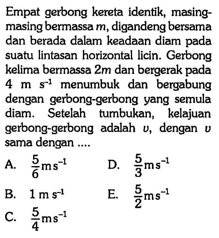 Empat gerbong kereta identik, masingmasing bermassa m, digandeng bersama dan berada dalam keadaan diam pada suatu lintasan horizontal licin. Gerbong kelima bermassa 2 m  dan bergerak pada 4 ms^(-1) menumbuk dan bergabung dengan gerbong-gerbong yang semula diam. Setelah tumbukan, kelajuan gerbong-gerbong adalah v, dengan v sama dengan ....