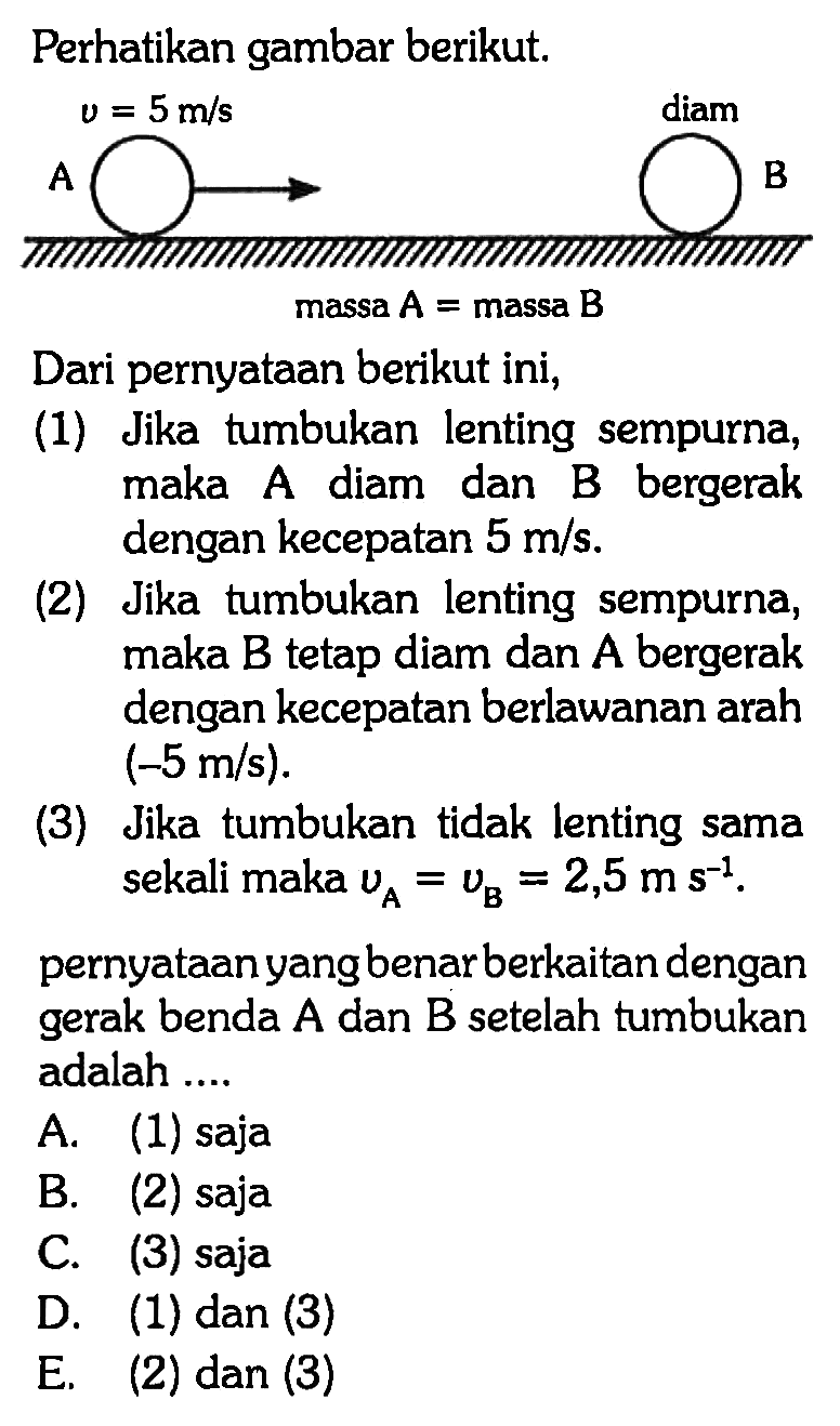 Perhatikan gambar berikut. A v= 5 m/s diam B massa  A=  massa  B Dari pernyataan berikut ini, (1) Jika tumbukan lenting sempurna, maka A diam dan B bergerak dengan kecepatan  5 m/s. (2) Jika tumbukan lenting sempurna, maka  B  tetap diam dan  A  bergerak dengan kecepatan berlawanan arah  (-5 m/s) (3) Jika tumbukan tidak lenting sama sekali maka  vA=vB=2,5 m s^(-1). pernyataan yang benar berkaitan dengan gerak benda A dan B setelah tumbukan adalah....